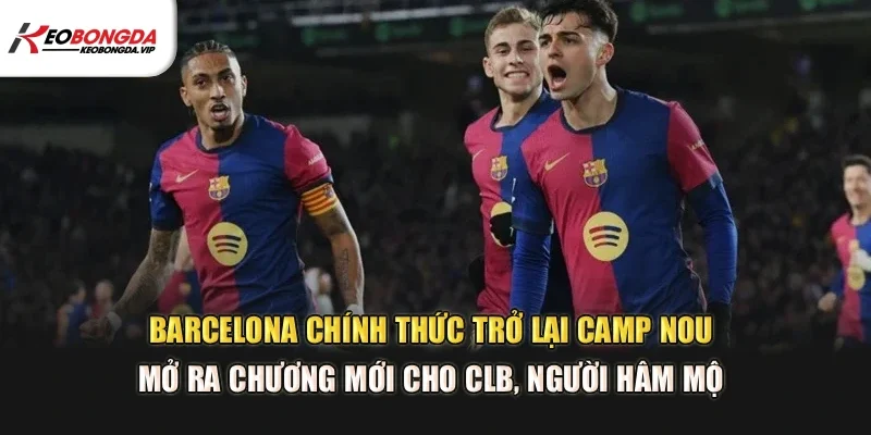 Barcelona chính thức trở lại Camp Nou, mở ra chương mới cho CLB, người hâm mộ