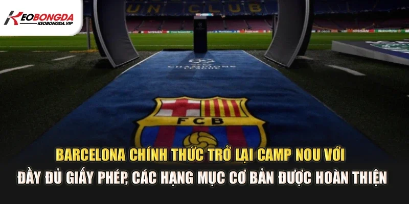 Barcelona chính thức trở lại Camp Nou với đầy đủ giấy phép, các hạng mục cơ bản được hoàn thiện